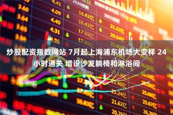 炒股配资指数网站 7月起上海浦东机场大变样 24小时通关 增设沙发躺椅和淋浴间