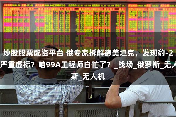 炒股股票配资平台 俄专家拆解德美坦克，发现豹-2A6严重虚标？咱99A工程师白忙了？_战场_俄罗斯_无人机