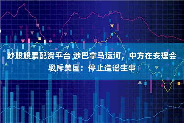 炒股股票配资平台 涉巴拿马运河，中方在安理会驳斥美国：停止造谣生事