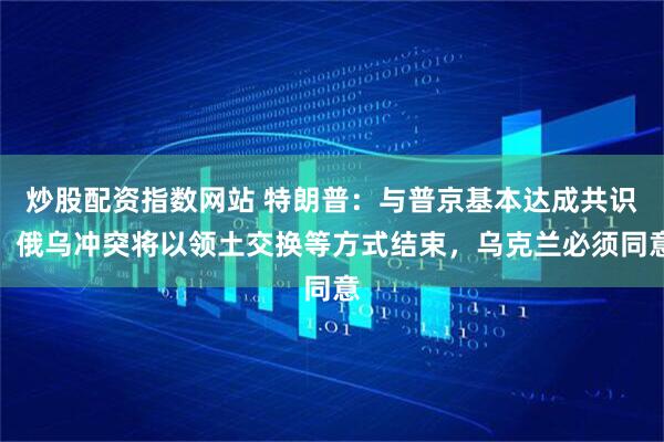 炒股配资指数网站 特朗普：与普京基本达成共识，俄乌冲突将以领土交换等方式结束，乌克兰必须同意