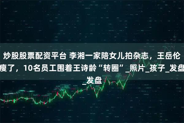 炒股股票配资平台 李湘一家陪女儿拍杂志,王岳伦瘦了,10名员工围着王诗龄“转圈”_照片_孩子_发盘