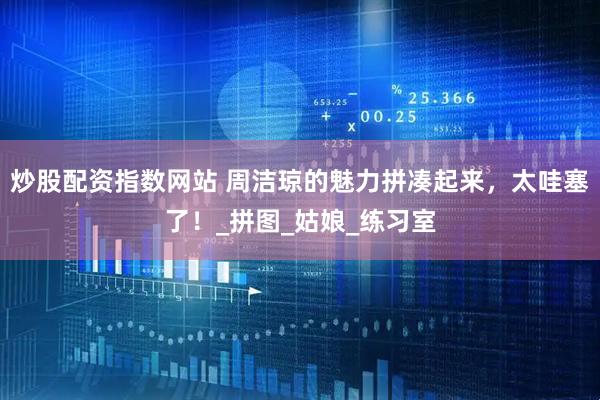 炒股配资指数网站 周洁琼的魅力拼凑起来，太哇塞了！_拼图_姑娘_练习室