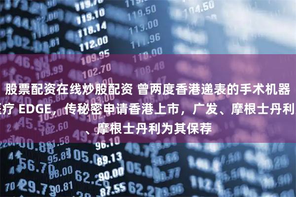 股票配资在线炒股配资 曾两度香港递表的手术机器人精锋医疗 EDGE，传秘密申请香港上市，广发、摩根士丹利为其保荐