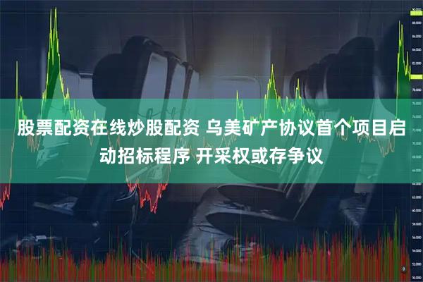 股票配资在线炒股配资 乌美矿产协议首个项目启动招标程序 开采权或存争议