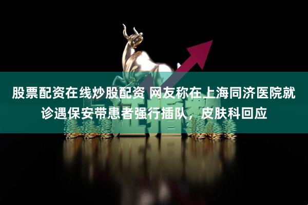 股票配资在线炒股配资 网友称在上海同济医院就诊遇保安带患者强行插队，皮肤科回应