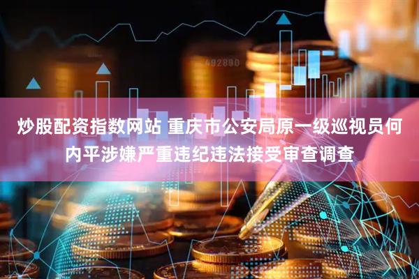 炒股配资指数网站 重庆市公安局原一级巡视员何内平涉嫌严重违纪违法接受审查调查