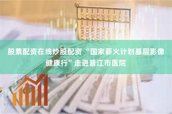 股票配资在线炒股配资 “国家薪火计划基层影像健康行”走进晋江市医院