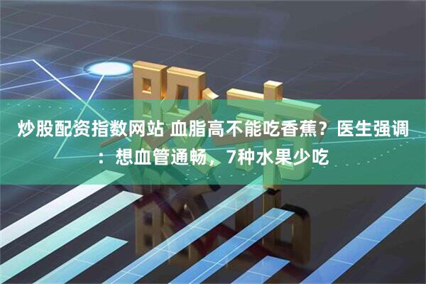 炒股配资指数网站 血脂高不能吃香蕉？医生强调：想血管通畅，7种水果少吃