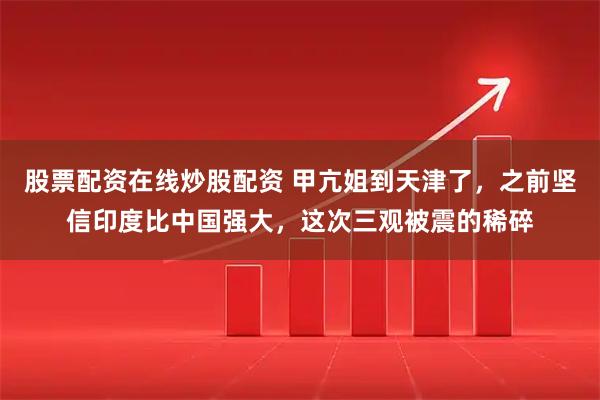 股票配资在线炒股配资 甲亢姐到天津了，之前坚信印度比中国强大，这次三观被震的稀碎