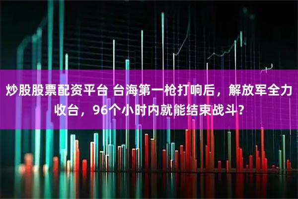 炒股股票配资平台 台海第一枪打响后，解放军全力收台，96个小时内就能结束战斗？