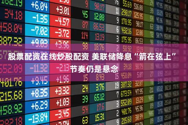 股票配资在线炒股配资 美联储降息“箭在弦上” 节奏仍是悬念