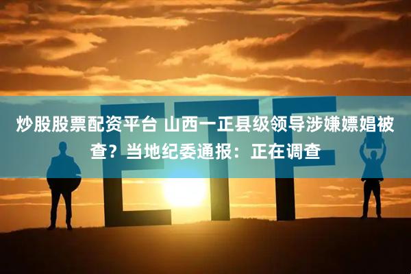 炒股股票配资平台 山西一正县级领导涉嫌嫖娼被查？当地纪委通报：正在调查