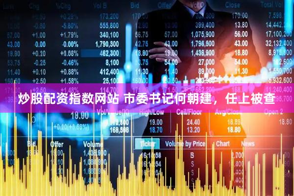 炒股配资指数网站 市委书记何朝建,任上被查