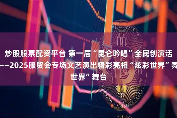 炒股股票配资平台 第一届“昆仑吟唱”全民创演活动——2025服贸会专场文艺演出精彩亮相“炫彩世界”舞台