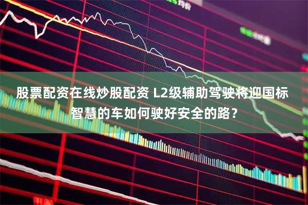 股票配资在线炒股配资 L2级辅助驾驶将迎国标 智慧的车如何驶好安全的路？