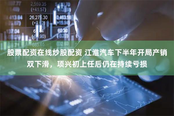 股票配资在线炒股配资 江淮汽车下半年开局产销双下滑,项兴初上任后仍在持续亏损