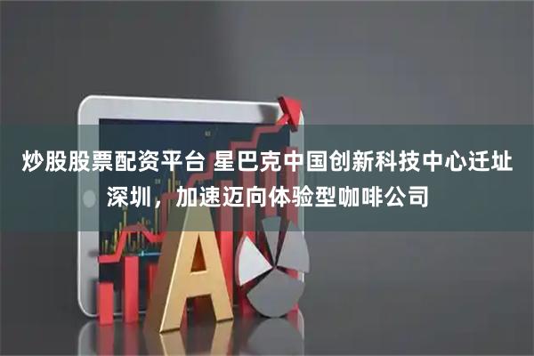 炒股股票配资平台 星巴克中国创新科技中心迁址深圳，加速迈向体验型咖啡公司