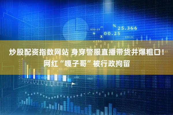 炒股配资指数网站 身穿警服直播带货并爆粗口！网红“嘎子哥”被行政拘留