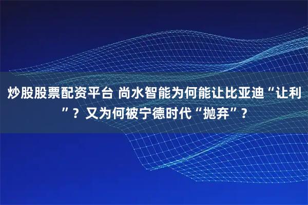 炒股股票配资平台 尚水智能为何能让比亚迪“让利”？又为何被宁德时代“抛弃”？