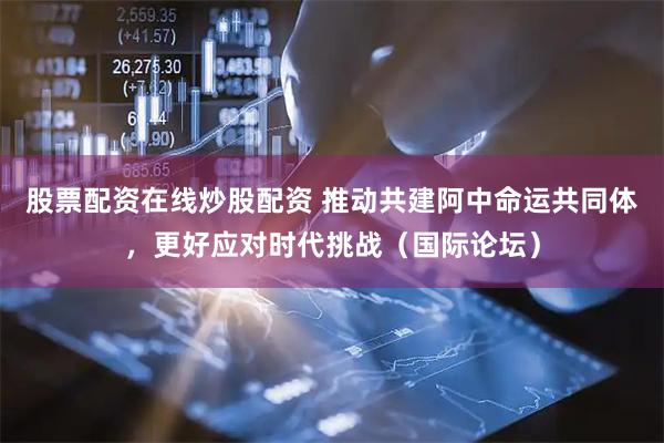 股票配资在线炒股配资 推动共建阿中命运共同体,更好应对时代挑战(国际论坛)