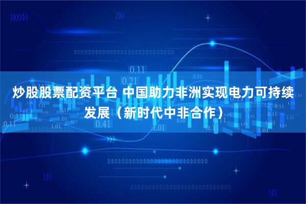 炒股股票配资平台 中国助力非洲实现电力可持续发展(新时代中非合作)
