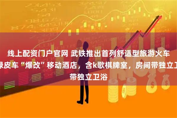 线上配资门户官网 武铁推出首列舒适型旅游火车：绿皮车“爆改”移动酒店，含k歌棋牌室，房间带独立卫浴