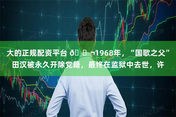 大的正规配资平台 🌬1968年，“国歌之父”田汉被永久开除党籍，最终在监狱中去世，许