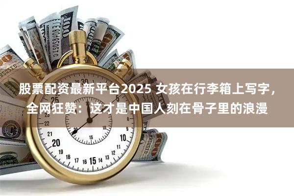 股票配资最新平台2025 女孩在行李箱上写字，全网狂赞：这才是中国人刻在骨子里的浪漫