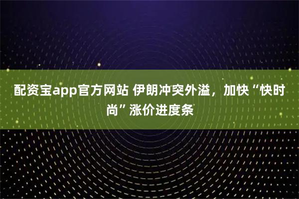 配资宝app官方网站 伊朗冲突外溢，加快“快时尚”涨价进度条