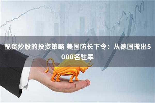 配资炒股的投资策略 美国防长下令：从德国撤出5000名驻军