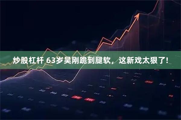 炒股杠杆 63岁吴刚跪到腿软，这新戏太狠了!