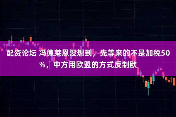 配资论坛 冯德莱恩没想到，先等来的不是加税50%，中方用欧盟的方式反制欧
