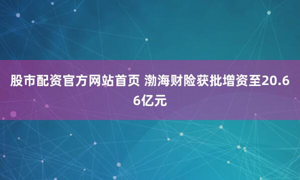 股市配资官方网站首页 渤海财险获批增资至20.66亿元