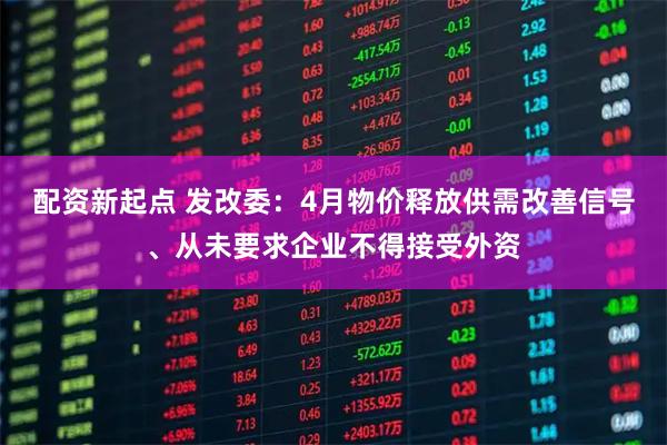 配资新起点 发改委：4月物价释放供需改善信号、从未要求企业不得接受外资