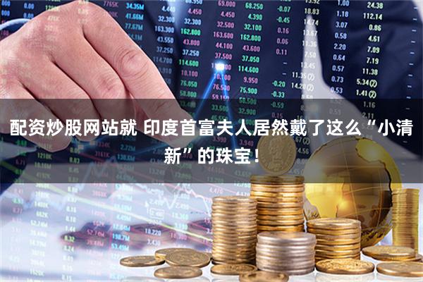 配资炒股网站就 印度首富夫人居然戴了这么“小清新”的珠宝！