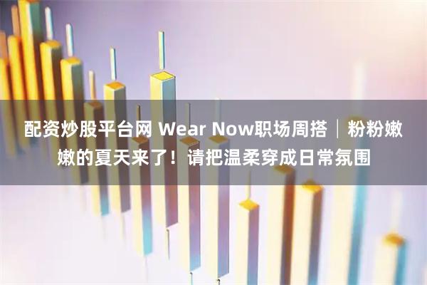 配资炒股平台网 Wear Now职场周搭│粉粉嫩嫩的夏天来了！请把温柔穿成日常氛围