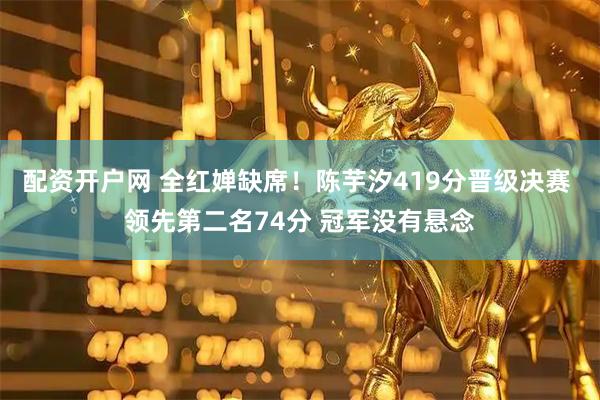 配资开户网 全红婵缺席！陈芋汐419分晋级决赛 领先第二名74分 冠军没有悬念