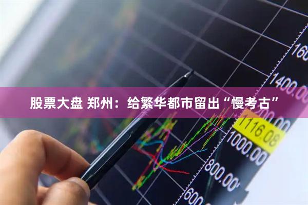 股票大盘 郑州：给繁华都市留出“慢考古”