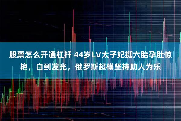 股票怎么开通杠杆 44岁LV太子妃挺六胎孕肚惊艳，白到发光，俄罗斯超模坚持助人为乐